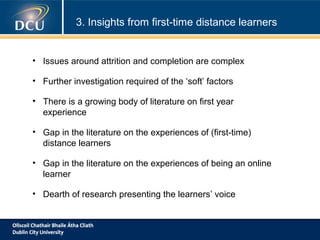 3. Insights from first-time distance learners

• Issues around attrition and completion are complex
• Further investigation required of the ‘soft’ factors
• There is a growing body of literature on first year
experience
• Gap in the literature on the experiences of (first-time)
distance learners
• Gap in the literature on the experiences of being an online
learner
• Dearth of research presenting the learners’ voice

 
