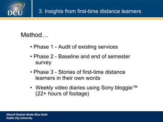 3. Insights from first-time distance learners

Method…
• Phase 1 - Audit of existing services
• Phase 2 - Baseline and end of semester
survey
• Phase 3 - Stories of first-time distance
learners in their own words
• Weekly video diaries using Sony bloggie™
(22+ hours of footage)

 