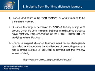 3. Insights from first-time distance learners

1. Stories ‘add flesh’ to the
a distance learner.

‘soft factors’ of what it means to be

2. Distance learning is perceived to enable tertiary study to fit
around other life commitments; but first-time distance students
have relatively little conception of the actual demands of
studying from a distance.
3. Efforts to support distance learners need to be strategically
targeted and recognise the challenges of promoting success
and a strong sense of belonging beyond just the first few
weeks of study.
http://www.dehub.edu.au/publications/reports/

 