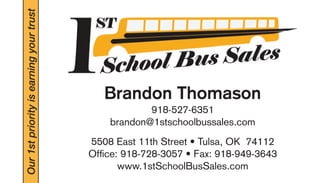 Our 1st priority is earning your trust 
Brandon Thomason 
918-527-6351 
brandon@1stschoolbussales.com 
5508 East 11th Street • Tulsa, OK 74112 
Offi ce: 918-728-3057 • Fax: 918-949-3643 
www.1stSchoolBusSales.com 

