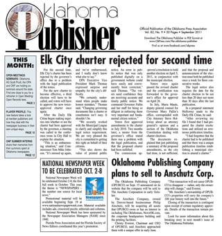 THIS Elk City charter rejected for second time 
MONTH: 
NATIONAL NEWSPAPER WEEK 
TO BE CELEBRATED OCT. 2-8 
National Newspaper Week will 
be celebrated October 2-8, the first 
full week in October. This year, 
the theme is "NEWSPAPERS – 
the number one source for local 
news." 
6„,,thiruari-frr, 
Promotional material will be 
Ne' available beginning Sept. 19 at 
Mk- 
www.nationalnewspaperweek.com . Material available 
includes ads, crossword puzzle, editorials and columns. 
National Newspaper Week has been sponsored by 
the Newspaper Association Managers (NAM) since 
1940. 
Florida Press Association and the Florida Society of 
News Editors coordinated this year's promotion. 
Official Publication of the Oklahoma Press Association 
Vol. 82, No. 9 • 20 Pages • September 2011 
Download The Oklahoma Publisher in PDF format at 
www.OkPress.com/the-oklahoma-publisher 
Find us at www.facebook.com/okpress 
Oklahoma Publishing Company 
plans to sell to Anschutz Corp. 
The Oklahoma Publishing Company 
(OPUBCO) on Sept. 15 announced on its 
website that the company will be sold to 
The Anschutz Corporation in early Octo-ber. 
The Anschutz Company, owned 
by Denver-based businessman Philip 
Anschutz, will be acquiring all assets 
that OPUBCO owns or has an interest in 
including The Oklahoman, NewsOK.com , 
the corporate headquarters building and 
the printing facilities. 
Christy Everest, Chairman and CEO 
of OPUBCO, said Anschutz approached 
them with a unique offer in early June. 
"This transaction will not cause OPUB-CO 
to disappear — rather, only the owner-ship 
will change," said Everest. 
"Mr. Anschutz's stewardship of OPUB-CO's 
properties will carry the company's 
108 year history well into the future." 
Closing of the transaction is contingent 
upon receipt of certain regulatory approv-als. 
Details of the transaction remain pri-vate. 
Look for more information about this 
breaking story in next month's issue of 
The Oklahoma Publisher. 
OPEN MEETINGS 
SEMINARS: Oklahoma 
AG Scott Pruitt, the OPA 
and ONF are holding six 
seminars around the state. 
Find one close to you for a 
refresher in Open Meeting/ 
Open Records laws. 
PAGE 3 
PLAYER PROFILE: This 
new feature takes a look 
at member publishers and 
how they deal with the 
newspaper business in their 
own unique ways. 
PAGE 10 
ONF SUMMER INTERNS 
share their memories from 
their summers spent at 
Oklahoma newspapers 
PAGE 12 
For the second time, 
Elk City's charter has been 
rejected by the governor's 
office due to a problem 
with the legal publication 
of the notice. 
For the new charter to 
become effective, a third 
election will have to be 
called, and voters will have 
to approve the now twice-approved 
charter once 
again. 
After the Daily Elk 
Citian began making inqui-ries 
into whether or not the 
charter had been approved 
by the governor, a meeting 
was called in the confer-ence 
room in City Hall to 
explain the situation. 
"This is an embarrass-ing 
situation," said Com-missioner 
Tom Mike John-son. 
"It's messed up again, 
and we're embarrassed, 
and I really don't know 
what else to say." 
OPA Executive Vice 
President Mark Thomas 
expressed surprise and 
empathy for the city's dif-ficulty. 
"We certainly under-stand 
when people make 
honest mistakes," Thomas 
said. "Changing governing 
documents like a charter or 
constitution isn't easy. It 
shouldn't be. 
"We recently worked 
with the Municipal League 
to clarify and simplify this 
legal notice requirement. 
We are very pleased the 
city is committed to getting 
this right on behalf of their 
citizens. 
"This also shows the 
value of printed public 
notice. An error in pub-lic 
notice that was only 
published digitally on a 
government website could 
have easily and conve-niently 
been corrected," 
said Thomas. "The vot-ers 
need confidence they 
are receiving accurate and 
timely public notice. We 
commend Governor Fallin 
and her staff for being so 
diligent in enforcing these 
very important and funda-mental 
citizen notices." 
Voters first approved 
amendments to the charter 
in July 2010. Two months 
later, a memo from the 
governor's office stated 
there was a problem with 
the legal publication, and 
that the proposed charter 
had been nullified. 
The commission ap- 
-proved a resolution to hold 
another election on April 5, 
2011, in conjunction with 
the municipal election. 
Voters once again 
passed the revised charter 
and the certification was 
forwarded to the gover-nor's 
office for approval 
on April 26. 
In July, Maria Maule, 
deputy general counsel for 
Governor Mary Fallin's 
office, corresponded with 
City Attorney Steve Hol-loway 
about an attorney 
general's opinion and a 
section of the Oklahoma 
Constitution dealing with 
charter elections. 
The documents ex-plained 
that just publishing 
a summary of the proposed 
amendments, as the city 
had done, is not sufficient, 
and that the proposal and 
announcement of the elec-tion 
must both be published 
once a week for three con-secutive 
weeks. 
The legal notice also 
requires the date for the 
charter election to be not 
less than 20 days nor more 
than 30 days after the last 
publication. 
In a prepared statement 
Holloway made to the 
Daily Elk Citian, he said: 
"After reviewing my 
file I found that I had pre-pared 
the charter resolu-tions 
and utilized an erro-neous 
publication timeline. 
"I had forgotten that the 
charter had to be published 
and that there was a unique 
publication timeline estab-lishing 
a municipal elec-tion 
to amend a charter." 
 