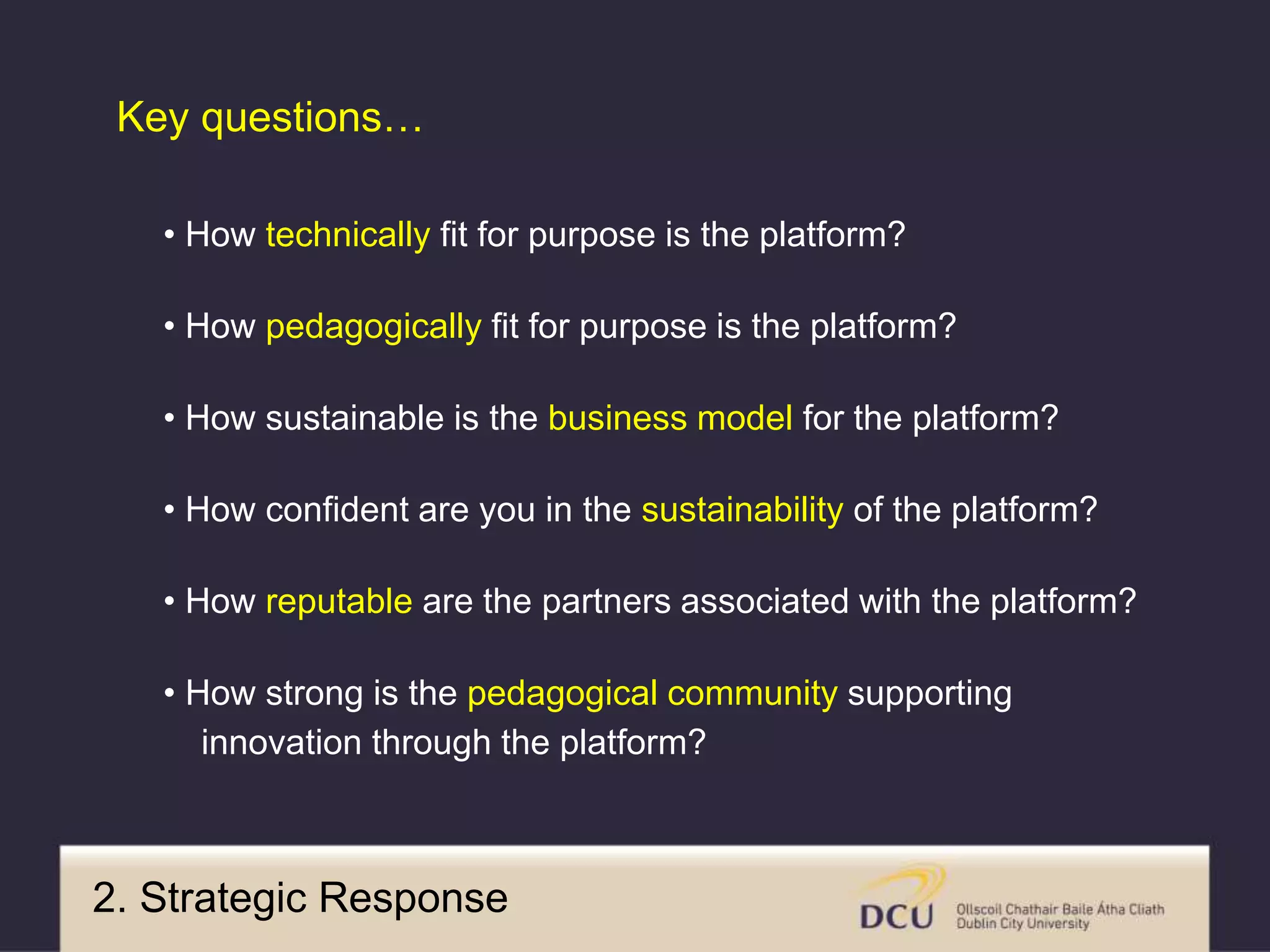 • How technically fit for purpose is the platform?
• How pedagogically fit for purpose is the platform?
• How sustainable is the business model for the platform?
• How confident are you in the sustainability of the platform?
• How reputable are the partners associated with the platform?
• How strong is the pedagogical community supporting
innovation through the platform?
Key questions…
2. Strategic Response
 