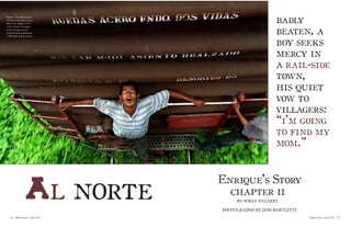 “Spent” Nearly exhausted, Santo Antonio Gamay shows the fatigue of 15 hours aboard a freight train. Enrique has attempted the treacherous 1,564-mile trek six times. 
badly 
beaten, a boy seeks mercy in a rail-side town, 
his quiet vow to 
villagers: “i’m going to find my mom.” 
Al norte 
Enrique’s Story 
Mother Jones // April 2010 45 
44 Mother Jones // April 2010 
chapter ii 
BY SONIA NAZARIO, 
PHOTOGRAPHS BY DON BARTLETTI  