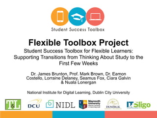 Dr. James Brunton, Prof. Mark Brown, Dr. Eamon
Costello, Lorraine Delaney, Seamus Fox, Ciara Galvin
& Nuala Lonergan
National Institute for Digital Learning, Dublin City University
Flexible Toolbox Project
Student Success Toolbox for Flexible Learners:
Supporting Transitions from Thinking About Study to the
First Few Weeks
 