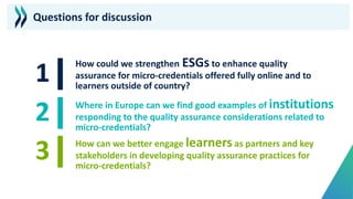 Questions for discussion
How could we strengthen ESGs to enhance quality
assurance for micro-credentials offered fully online and to
learners outside of country?
Where in Europe can we find good examples of institutions
responding to the quality assurance considerations related to
micro-credentials?
How can we better engage learners as partners and key
stakeholders in developing quality assurance practices for
micro-credentials?
 