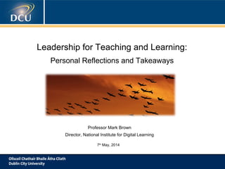 Leadership for Teaching and Learning:
Personal Reflections and Takeaways
Professor Mark Brown
Director, National Institute for Digital Learning
7th
May, 2014
 