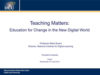 A cutting-edge digital learning strategy
Teaching Matters:
Education for Change in the New Digital World
Professor Mark Brown
Director, National Institute for Digital Learning
President‟s Awards
Dublin
Wednesday 16th April 2014
 