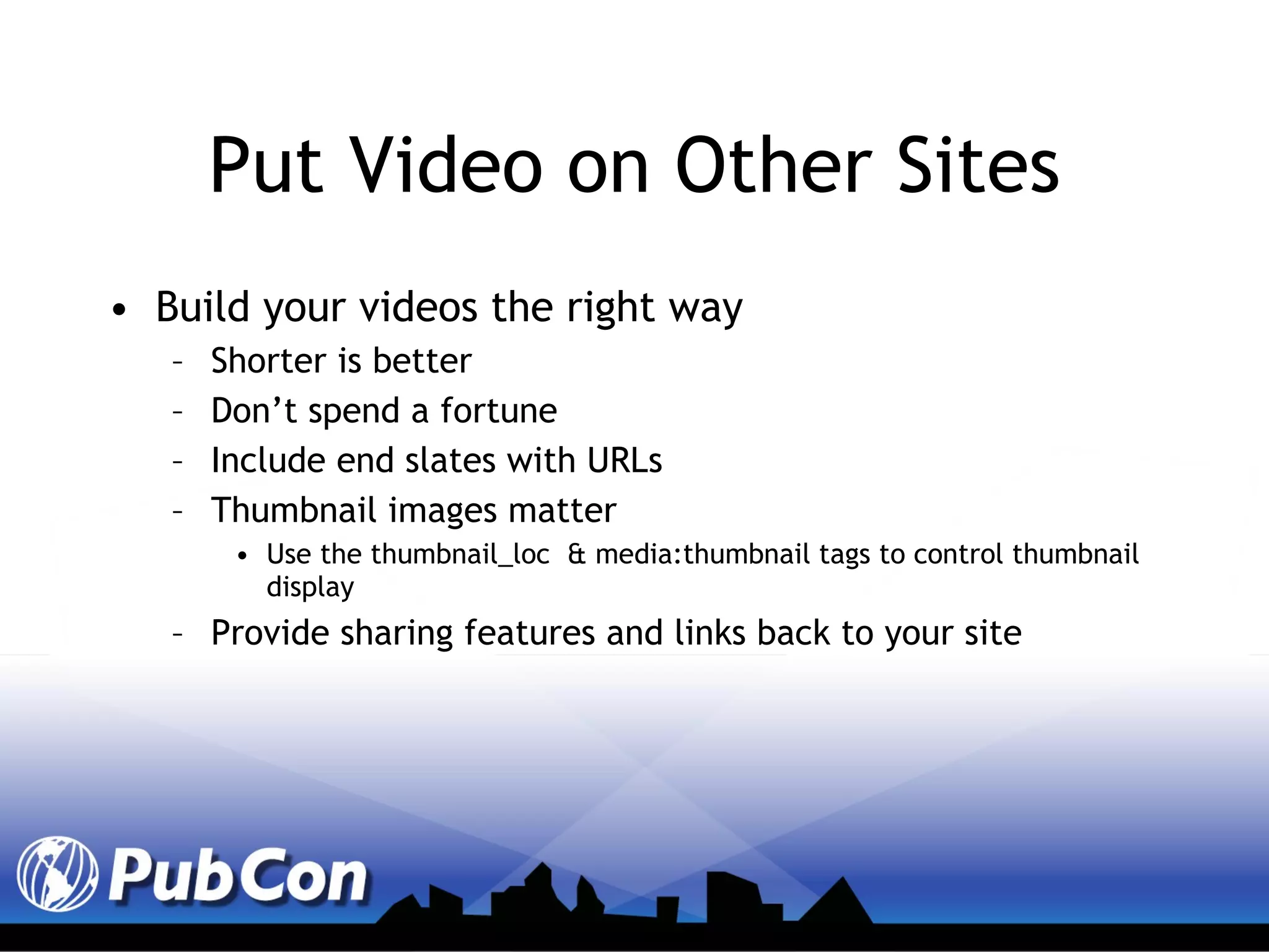 Put Video on Other Sites Build your videos the right way Shorter is better Don’t spend a fortune Include end slates with URLs Thumbnail images matter Use the thumbnail_loc  & media:thumbnail tags to control thumbnail display Provide sharing features and links back to your site  