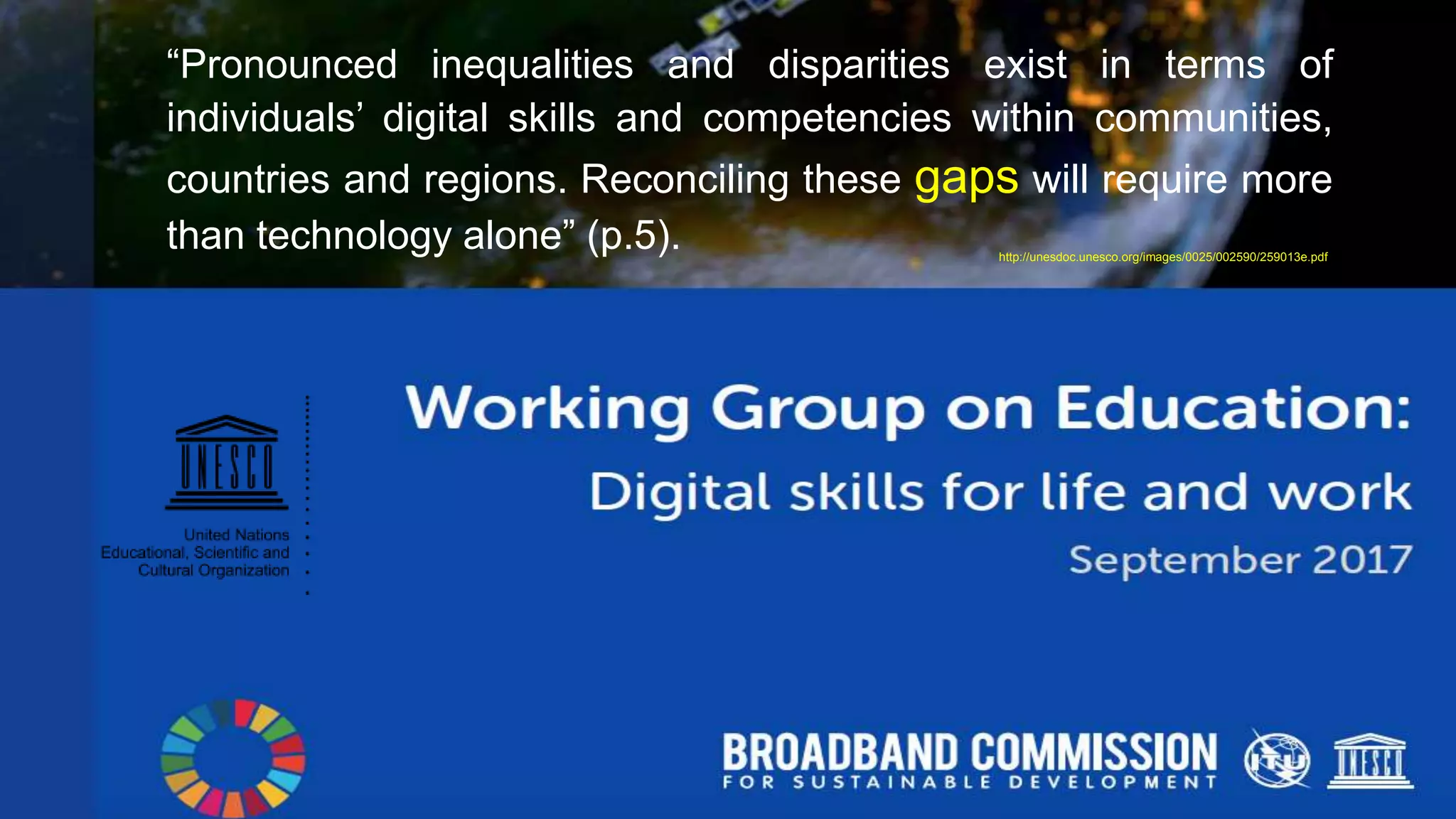 “Pronounced inequalities and disparities exist in terms of
individuals’ digital skills and competencies within communities,
countries and regions. Reconciling these gaps will require more
than technology alone” (p.5). http://unesdoc.unesco.org/images/0025/002590/259013e.pdf
 