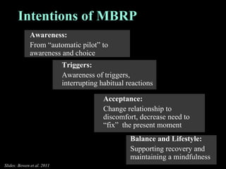 Awareness: From “automatic pilot” to awareness and choice  Triggers: Awareness of triggers, interrupting habitual reactions Acceptance: Change relationship to discomfort, decrease need to “fix”  the present moment Intentions of MBRP Balance and Lifestyle: Supporting recovery and maintaining a mindfulness Slides: Bowen et al. 2011 