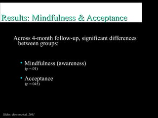 Results: Mindfulness & Acceptance Across 4-month follow-up, significant differences between groups: Mindfulness (awareness)  (p =.01) Acceptance (p =.045) Slides: Bowen et al. 2011 