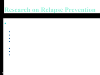Research on Relapse Prevention Meta-analyses and reviews   (Irvin, et al., 1999; Carroll, 1996)   support RP as an   effective treatment across disorders Alcohol  (Dimeff & Marlatt, 1998; Kadden et al., 1992; Larimer & Marlatt, 1990; Monti et al., 2002)  Cocaine  (Schmitz, et al., 2001)   Marijuana   (Roffman, et al., 1990)   Smoking   (Killen, et al., 1984)   Eating disorders   (Mitchell & Carr, 2000) Gambling   (Echeburua, et al., 2000)   Sexual Offenses   (Laws, 1995)   Slides: Bowen et al. 2011 