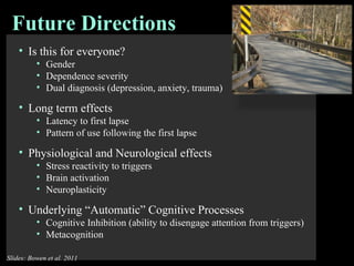 Is this for everyone?  Gender  Dependence severity  Dual diagnosis (depression, anxiety, trauma) Long term effects Latency to first lapse Pattern of use following the first lapse Physiological and Neurological effects  Stress reactivity to triggers Brain activation Neuroplasticity Underlying “Automatic” Cognitive Processes Cognitive Inhibition (ability to disengage attention from triggers) Metacognition Future Directions  Slides: Bowen et al. 2011 