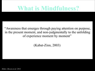 What is Mindfulness? “ Awareness that emerges through paying attention on purpose, in the present moment, and non-judgmentally to the unfolding of experience moment by moment”  (Kabat-Zinn, 2003)  Slides: Bowen et al. 2011 