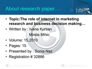About research paper….
• Topic:The role of internet in marketing
research and business decision making…
• Written by : Ivana Kursan
Mirela Mihic
• Volume: 15,2010
• Pages: 15
• Presented by : Sonia Naz
• Registration # 32886
 
