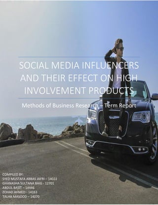 SOCIAL MEDIA INFLUENCERS
AND THEIR EFFECT ON HIGH
INVOLVEMENT PRODUCTS
Methods of Business Research – Term Report
COMPILED BY:
SYED MUSTAFA ABBAS JAFRI – 14022
GHANASHA SULTANA BAIG - 12701
ABDUL BASIT – 14446
ZOHAD AHMED - 14163
TALHA MASOOD – 14070
 