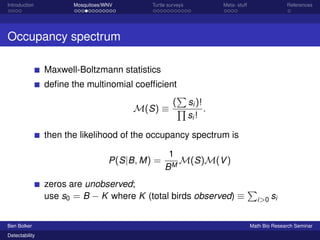 Introduction Mosquitoes/WNV Turtle surveys Meta- stuff References 
Occupancy spectrum 
Maxwell-Boltzmann statistics 
define the multinomial coefficient 
M(S)  
( 
P 
Qsi )! 
si ! 
: 
then the likelihood of the occupancy spectrum is 
P(SjB;M) = 
1 
BMM(S)M(V) 
zeros are unobserved; 
use s0 = B  K where K (total birds observed)  
P 
i0 si 
Ben Bolker Math Bio Research Seminar 
Detectability 
 