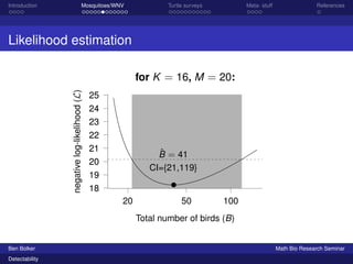 Introduction Mosquitoes/WNV Turtle surveys Meta- stuff References 
Likelihood estimation 
20 50 100 
25 
24 
23 
22 
21 
20 
19 
18 
Total number of birds (B) 
negative log-likelihood (L) for K = 16, M = 20: 
ˆB = 41 
CI={21,119} 
Ben Bolker Math Bio Research Seminar 
Detectability 
 