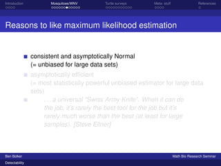 Introduction Mosquitoes/WNV Turtle surveys Meta- stuff References 
Reasons to like maximum likelihood estimation 
consistent and asymptotically Normal 
(= unbiased for large data sets) 
asymptotically efficient 
(= most statistically powerful unbiased estimator for large data 
sets) 
. . . a universal “Swiss Army Knife”. When it can do 
the job, it’s rarely the best tool for the job but it’s 
rarely much worse than the best (at least for large 
samples). [Steve Ellner] 
Ben Bolker Math Bio Research Seminar 
Detectability 
 