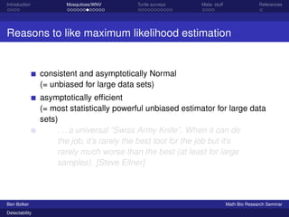 Introduction Mosquitoes/WNV Turtle surveys Meta- stuff References 
Reasons to like maximum likelihood estimation 
consistent and asymptotically Normal 
(= unbiased for large data sets) 
asymptotically efficient 
(= most statistically powerful unbiased estimator for large data 
sets) 
. . . a universal “Swiss Army Knife”. When it can do 
the job, it’s rarely the best tool for the job but it’s 
rarely much worse than the best (at least for large 
samples). [Steve Ellner] 
Ben Bolker Math Bio Research Seminar 
Detectability 
 