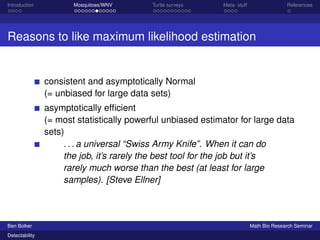 Introduction Mosquitoes/WNV Turtle surveys Meta- stuff References 
Reasons to like maximum likelihood estimation 
consistent and asymptotically Normal 
(= unbiased for large data sets) 
asymptotically efficient 
(= most statistically powerful unbiased estimator for large data 
sets) 
. . . a universal “Swiss Army Knife”. When it can do 
the job, it’s rarely the best tool for the job but it’s 
rarely much worse than the best (at least for large 
samples). [Steve Ellner] 
Ben Bolker Math Bio Research Seminar 
Detectability 
 