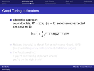Introduction Mosquitoes/WNV Turtle surveys Meta- stuff References 
Good-Turing estimators 
alternative approach: 
count doublets, W = 
P 
vi  (vi  1): set observed=expected 
and solve for ^B: 
^B = 1 + 
1 
2 
p 
1 + 4M(M  1)=W 
Related (loosely) to Good-Turing estimators (Good, 1979) 
(estimated frequency distribution of codebook pages) 
the Pacala method: 
if you’re reinventing important wheels 
you’re on the right track! 
Ben Bolker Math Bio Research Seminar 
Detectability 
 
