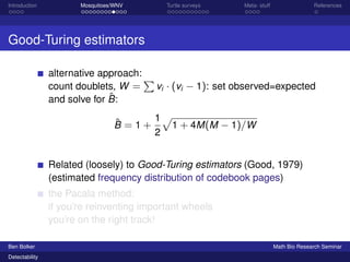 Introduction Mosquitoes/WNV Turtle surveys Meta- stuff References 
Good-Turing estimators 
alternative approach: 
count doublets, W = 
P 
vi  (vi  1): set observed=expected 
and solve for ^B: 
^B = 1 + 
1 
2 
p 
1 + 4M(M  1)=W 
Related (loosely) to Good-Turing estimators (Good, 1979) 
(estimated frequency distribution of codebook pages) 
the Pacala method: 
if you’re reinventing important wheels 
you’re on the right track! 
Ben Bolker Math Bio Research Seminar 
Detectability 
 
