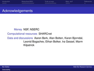 Introduction Mosquitoes/WNV Turtle surveys Meta- stuff References 
Acknowledgements 
Money NSF, NSERC 
Computational resources SHARCnet 
Data and discussions Aaron Berk, Alan Bolten, Karen Bjorndal, 
Leonid Bogachev, Ethan Bolker, Ira Gessel, Marm 
Kilpatrick 
Ben Bolker Math Bio Research Seminar 
Detectability 
 
