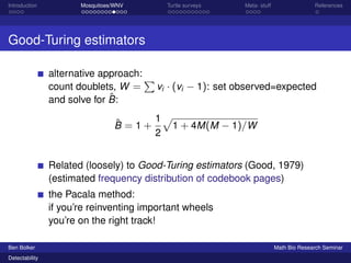 Introduction Mosquitoes/WNV Turtle surveys Meta- stuff References 
Good-Turing estimators 
alternative approach: 
count doublets, W = 
P 
vi  (vi  1): set observed=expected 
and solve for ^B: 
^B = 1 + 
1 
2 
p 
1 + 4M(M  1)=W 
Related (loosely) to Good-Turing estimators (Good, 1979) 
(estimated frequency distribution of codebook pages) 
the Pacala method: 
if you’re reinventing important wheels 
you’re on the right track! 
Ben Bolker Math Bio Research Seminar 
Detectability 
 
