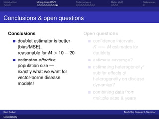 Introduction Mosquitoes/WNV Turtle surveys Meta- stuff References 
Conclusions  open questions 
Conclusions 
doublet estimator is better 
(bias/MSE), 
reasonable for M  10  20 
estimates effective 
population size — 
exactly what we want for 
vector-borne disease 
models! 
Open questions 
confidence intervals, 
K == M estimates for 
doublets 
estimate coverage? 
estimating heterogeneity/ 
subtler effects of 
heterogeneity on disease 
dynamics? 
combining data from 
multiple sites  years 
Ben Bolker Math Bio Research Seminar 
Detectability 
 