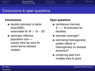 Introduction Mosquitoes/WNV Turtle surveys Meta- stuff References 
Conclusions  open questions 
Conclusions 
doublet estimator is better 
(bias/MSE), 
reasonable for M  10  20 
estimates effective 
population size — 
exactly what we want for 
vector-borne disease 
models! 
Open questions 
confidence intervals, 
K == M estimates for 
doublets 
estimate coverage? 
estimating heterogeneity/ 
subtler effects of 
heterogeneity on disease 
dynamics? 
combining data from 
multiple sites  years 
Ben Bolker Math Bio Research Seminar 
Detectability 
 