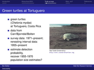 Introduction Mosquitoes/WNV Turtle surveys Meta- stuff References 
Green turtles at Tortuguero 
green turtles 
(Chelonia mydas) 
at Tortuguero, Costa Rica 
data from 
Carr/Bjorndal/Bolten 
survey data: 1971–present; 
renesting interval data: 
1955–present 
estimate detection 
probability, 
recover 1955-1970 
population size estimates? 
Sea Turtle Conservancy / 
http://www.conserveturtles.org 
Ben Bolker Math Bio Research Seminar 
Detectability 
 