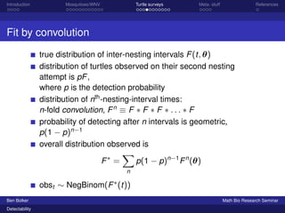 Introduction Mosquitoes/WNV Turtle surveys Meta- stuff References 
Fit by convolution 
true distribution of inter-nesting intervals F(t; ) 
distribution of turtles observed on their second nesting 
attempt is pF, 
where p is the detection probability 
distribution of nth-nesting-interval times: 
n-fold convolution, Fn  F  F  F  : : :  F 
probability of detecting after n intervals is geometric, 
p(1  p)n1 
overall distribution observed is 
F = 
X 
n 
p(1  p)n1Fn() 
obst  NegBinom(F(t)) 
Ben Bolker Math Bio Research Seminar 
Detectability 
 