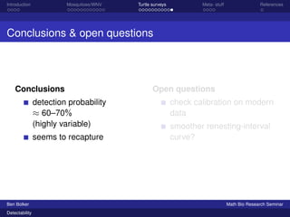 Introduction Mosquitoes/WNV Turtle surveys Meta- stuff References 
Conclusions  open questions 
Conclusions 
detection probability 
 60–70% 
(highly variable) 
seems to recapture 
Open questions 
check calibration on modern 
data 
smoother renesting-interval 
curve? 
Ben Bolker Math Bio Research Seminar 
Detectability 
 