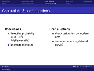 Introduction Mosquitoes/WNV Turtle surveys Meta- stuff References 
Conclusions  open questions 
Conclusions 
detection probability 
 60–70% 
(highly variable) 
seems to recapture 
Open questions 
check calibration on modern 
data 
smoother renesting-interval 
curve? 
Ben Bolker Math Bio Research Seminar 
Detectability 
 