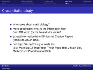 Introduction Mosquitoes/WNV Turtle surveys Meta- stuff References 
Cross-citation study 
who cares about math biology? 
more specifically, what is the information flow 
from MB to bio (or math) and vice versa? 
extract information from ISI Journal Citation Report 
(thanks to Aaron Berk) 
find top 100 cited/citing journals for: 
(Bull Math Biol, J Theor Biol, Theor Popul Biol, J Math Biol, 
Math Biosci, PLoS Comput Biol) 
Ben Bolker Math Bio Research Seminar 
Detectability 
 
