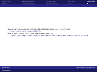 Introduction Mosquitoes/WNV Turtle surveys Meta- stuff References 
Good, IJ, 1979. Biometrika, 66(2):393–396. ISSN 0006-3444. doi:10.2307/2335677. URL 
http://www.jstor.org/stable/2335677. 
Platt, JR, 1964. Science, 146:347–353. ISSN 00368075. URL http: 
//links.jstor.org/sici?sici=0036-8075%2819641016%293%3A146%3A3642%3C347%3ASI%3E2.0.CO%3B2-K. 
Ben Bolker Math Bio Research Seminar 
Detectability 

