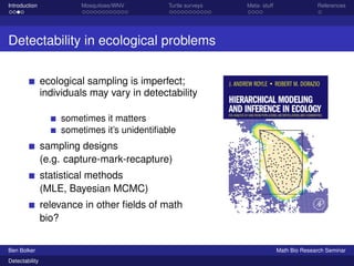 Introduction Mosquitoes/WNV Turtle surveys Meta- stuff References 
Detectability in ecological problems 
ecological sampling is imperfect; 
individuals may vary in detectability 
sometimes it matters 
sometimes it’s unidentifiable 
sampling designs 
(e.g. capture-mark-recapture) 
statistical methods 
(MLE, Bayesian MCMC) 
relevance in other fields of math 
bio? 
Ben Bolker Math Bio Research Seminar 
Detectability 
 