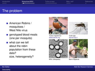Introduction Mosquitoes/WNV Turtle surveys Meta- stuff References 
The problem 
American Robins / 
mosquitoes / 
West Nile virus 
genotyped blood meals 
(one per mosquito) 
what can we tell 
about the robin 
population from these 
data? 
size, heterogeneity? 
Turdus migratorius 
allaboutbirds.org 
Culex spp. 
alamel.free.fr 
WNV (Wikipedia) Marm Kilpatrick 
Ben Bolker Math Bio Research Seminar 
Detectability 
 