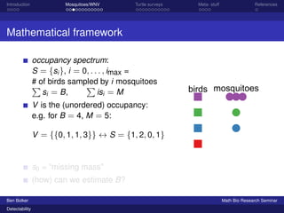 Introduction Mosquitoes/WNV Turtle surveys Meta- stuff References 
Mathematical framework 
occupancy spectrum: 
S = fsig, i = 0; : : : ; imax = 
P#of birds sampled P 
by i mosquitoes 
si = B, 
isi = M 
V is the (unordered) occupancy: 
e.g. for B = 4, M = 5: 
V = ff0; 1; 1; 3gg $ S = f1; 2; 0; 1g 
s0 = “missing mass” 
(how) can we estimate B? 
birds mosquitoes 
Ben Bolker Math Bio Research Seminar 
Detectability 
 
