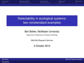 Introduction Mosquitoes/WNV Turtle surveys Meta- stuff References 
Detectability in ecological systems: 
two nonstandard examples 
Ben Bolker, McMaster University 
Departments of Mathematics & Statistics and Biology 
Math Bio Research Seminar 
3 October 2014 
Ben Bolker Math Bio Research Seminar 
Detectability 
 