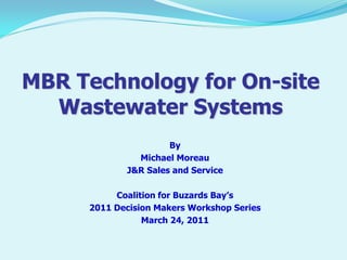 MBR Technology for On-site
Wastewater Systems
By
Michael Moreau
J&R Sales and Service
Coalition for Buzards Bay’s
2011 Decision Makers Workshop Series
March 24, 2011

 