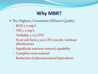 Why MBR?
 The Highest, Consistent Effluent Quality
 BOD < 5 mg/L
 TSS < 2 mg/L
 Turbidity < 0.5 NTU
 Fecal coli form < 200 CFU/100 mL (without
disinfection)
 Significant nutrient removal capability
 Complete virus removal
 Reduction of pharmaceutical byproducts

 