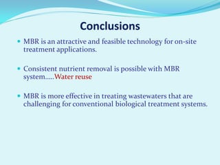 Conclusions
 MBR is an attractive and feasible technology for on-site

treatment applications.
 Consistent nutrient removal is possible with MBR

system…..Water reuse
 MBR is more effective in treating wastewaters that are

challenging for conventional biological treatment systems.

 
