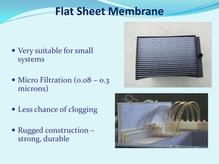 Flat Sheet Membrane
 Very suitable for small

systems
 Micro Filtration (0.08 – 0.3

microns)
 Less chance of clogging
 Rugged construction –

strong, durable

 