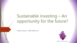Sustainable investing – An
opportunity for the future?
Matthew Ryder – MBR Wealth Ltd
 