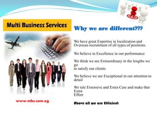 www.mbs.com.eg
We have great Expertise in localization and
Overseas recruitment of all types of positions.
We believe in Excellence in our performance
We think we are Extraordinary in the lengths we
go
to satisfy our clients
We believe we are Exceptional in our attention to
detail
We tale Extensive and Extra Care and make that
Extra
Effort
Above all we are Efficient
Why we are different???
 