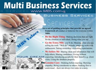 Are a set of guiding principles that provide an agreed
framework of conduct or behavior for everyone within
MBS.
 Do the Right Thing: Making decisions that are right
for the situation or individual; Doing what you say
 Go the Extra Mile: you’ll do; Meaning what you say;
telling the truth. “Will-do” attitude; attacking work with
enthusiasm; Taking ownership; exceeding expectations.
 We before Me: Sharing ideas and information that will
help others; Sharing candidates; Giving without
expecting; Introducing people for their benefit e.g. client
visits; Using the database properly.
 Genuine Care: Thinking before reacting; Showing
empathy; Being considerate to others; Seeking first to
understand – there are always two sides to a story.
 
