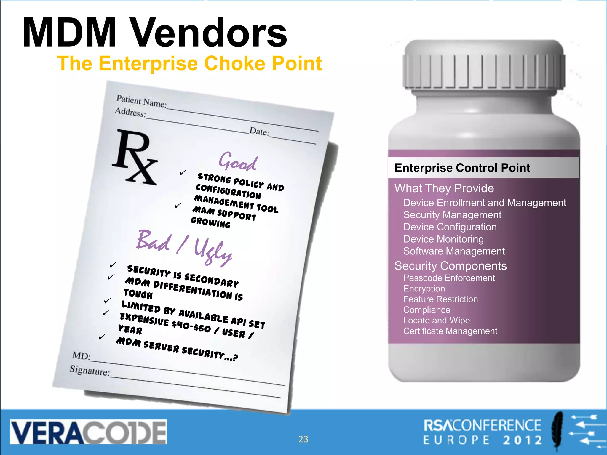 MDM Vendors
 The Enterprise Choke Point




                              Enterprise Control Point
                              What They Provide
                               Device Enrollment and Management
                               Security Management
                               Device Configuration
                               Device Monitoring
                               Software Management
                              Security Components
                               Passcode Enforcement
                               Encryption
                               Feature Restriction
                               Compliance
                               Locate and Wipe
                               Certificate Management




                        23
 