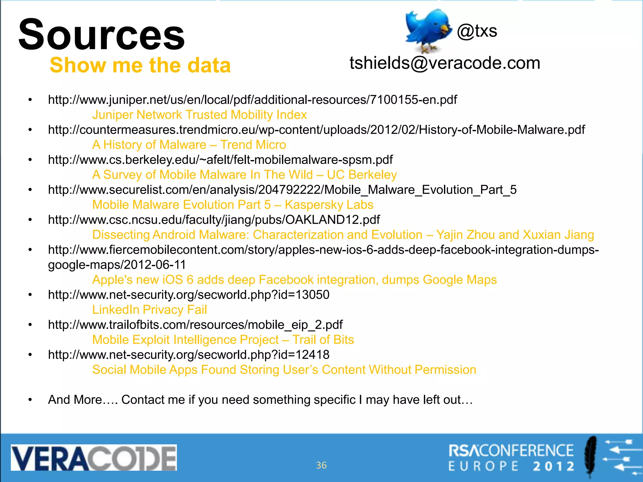 Sources                                                                    @txs
                                                         tshields@veracode.com
    Show me the data
•   http://www.juniper.net/us/en/local/pdf/additional-resources/7100155-en.pdf
             Juniper Network Trusted Mobility Index
•   http://countermeasures.trendmicro.eu/wp-content/uploads/2012/02/History-of-Mobile-Malware.pdf
             A History of Malware – Trend Micro
•   http://www.cs.berkeley.edu/~afelt/felt-mobilemalware-spsm.pdf
             A Survey of Mobile Malware In The Wild – UC Berkeley
•   http://www.securelist.com/en/analysis/204792222/Mobile_Malware_Evolution_Part_5
             Mobile Malware Evolution Part 5 – Kaspersky Labs
•   http://www.csc.ncsu.edu/faculty/jiang/pubs/OAKLAND12.pdf
             Dissecting Android Malware: Characterization and Evolution – Yajin Zhou and Xuxian Jiang
•   http://www.fiercemobilecontent.com/story/apples-new-ios-6-adds-deep-facebook-integration-dumps-
    google-maps/2012-06-11
             Apple's new iOS 6 adds deep Facebook integration, dumps Google Maps
•   http://www.net-security.org/secworld.php?id=13050
             LinkedIn Privacy Fail
•   http://www.trailofbits.com/resources/mobile_eip_2.pdf
             Mobile Exploit Intelligence Project – Trail of Bits
•   http://www.net-security.org/secworld.php?id=12418
             Social Mobile Apps Found Storing User’s Content Without Permission

•   And More…. Contact me if you need something specific I may have left out…




                                                   36
 